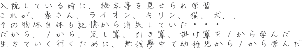 入院している時に、絵本等を見せられ学習 これが、象さん、ライオン、キリン、猫、犬．． その物体自体も記憶から消失していた・・・ だから、１から、足し算、引き算、掛け算を１から学んだ 生きていく行くために、無我夢中で幼稚児から１から学んだ 