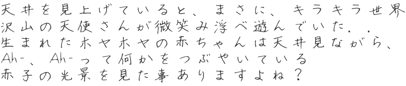 天井を見上げていると、まさに、キラキラ世界 沢山の天使さんが微笑み浮べ遊んでいた．． 生まれたホヤホヤの赤ちゃんは天井見ながら、 Ah-、Ah-って何かをつぶやいている 赤子の光景を見た事ありますよね？ 