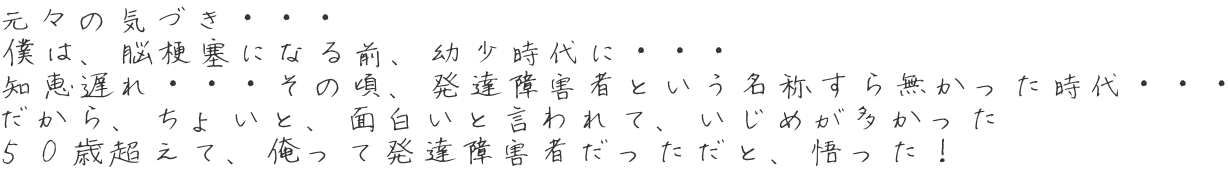 元々の気づき・・・ 僕は、脳梗塞になる前、幼少時代に・・・ 知恵遅れ・・・その頃、発達障害者という名称すら無かった時代・・・ だから、ちょいと、面白いと言われて、いじめが多かった ５０歳超えて、俺って発達障害者だっただと、悟った！ 