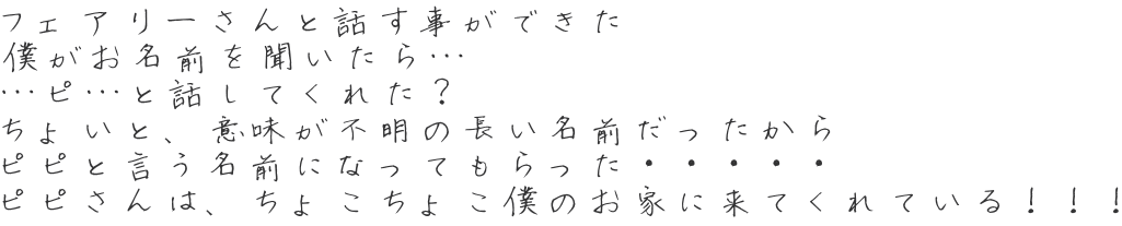 フェアリーさんと話す事ができた 僕がお名前を聞いたら… …ピ…と話してくれた？ ちょいと、意味が不明の長い名前だったから ピピと言う名前になってもらった・・・・・ ピピさんは、ちょこちょこ僕のお家に来てくれている！！！ 