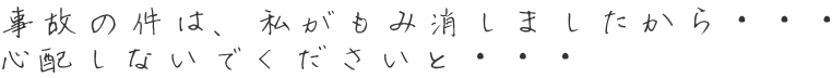 事故の件は、私がもみ消しましたから・・・ 心配しないでくださいと・・・ 