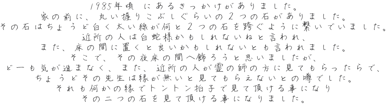 1985年頃 にあるきっかけがありました。 家の前に、丸い握りこぶしぐらいの２つの石がありました。 その石はちょうど白く太い線が何と２つの石を跨ぐように繋いでいました。 近所の人は白蛇様かもしれないねと言われ、 また、床の間に置くと良いかもしれないとも言われました。 そこで、その夜床の間へ飾ろうと思いましたが、 どーも気が進まなく、また、近所の人が霊の師の方に見てもらったらで、 ちょうどその先生は縁が無いと見てもらえないとの噂でした。 それも何かの縁でトントン拍子で見て頂ける事になり その二つの石を見て頂ける事になりました。 