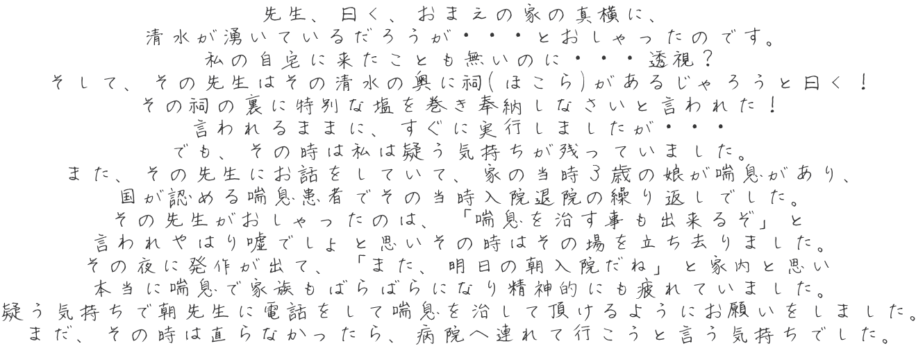 先生、曰く、おまえの家の真横に、 清水が湧いているだろうが・・・とおしゃったのです。 私の自宅に来たことも無いのに・・・透視？ そして、その先生はその清水の奥に祠(ほこら)があるじゃろうと曰く！ その祠の裏に特別な塩を巻き奉納しなさいと言われた！ 言われるままに、すぐに実行しましたが・・・ でも、その時は私は疑う気持ちが残っていました。 また、その先生にお話をしていて、家の当時３歳の娘が喘息があり、 国が認める喘息患者でその当時入院退院の繰り返しでした。 その先生がおしゃったのは、「喘息を治す事も出来るぞ」と 言われやはり嘘でしょと思いその時はその場を立ち去りました。 その夜に発作が出て、「また、明日の朝入院だね」と家内と思い 本当に喘息で家族もばらばらになり精神的にも疲れていました。 疑う気持ちで朝先生に電話をして喘息を治して頂けるようにお願いをしました。 まだ、その時は直らなかったら、病院へ連れて行こうと言う気持ちでした。 