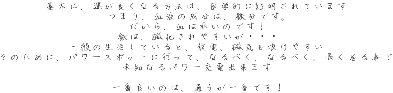 基本は、運が良くなる方法は、医学的に証明されています つまり、血液の成分は、鉄分です。 だから、血は赤いのです！ 鉄は、磁化されやすいが・・・ 一般の生活していると、放電、磁気も抜けやすい そのために、パワースポットに行って、なるべく、なるべく、長く居る事で 未知なるパワー充電出来ます  一番良いのは、通うが一番です！